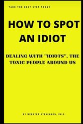 HOW TO SPOT AN IDIOT: DEALING WITH "IDIOTS", THE TOXIC PEOPLE AROUND US