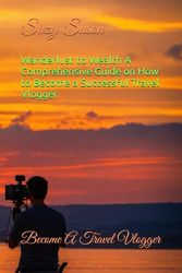 Wanderlust to Wealth A Comprehensive Guide on How to Become a Successful Travel Vlogger: Become A Travel Vlogger