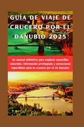 GUÍA DE VIAJE DE CRUCERO POR EL DANUBIO 2025: Su manual definitivo para explorar maravillas naturales, información privilegiada y atracciones imperdibles para su crucero por el río Danubio