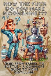 How the fuck do you make moonshine?: B2B From barrel to bottle – a complete guide to home distilling.