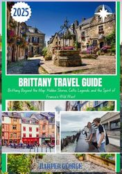 BRITTANY TRAVEL GUIDE 2025: Brittany Beyond the Map: Hidden Shores, Celtic Legends, and the Spirit of France’s Wild West