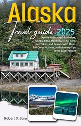 Alaska Travel Guide 2025: Explore Anchorage, Fairbanks, Juneau, Sitka, Denali National Park, Ketchikan, and Beyond with Maps, Full-Color Pictures, and Itinerary Tips in the Last Frontier