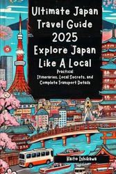 Ultimate Japan Travel Guide 2025: Explore Japan Like A Local: Practical Itineraries, Local Secrets, and Complete Transport Details for Iconic Cities