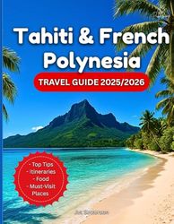 Tahiti & French Polynesia Travel Guide 2025/2026: A Tour Book On Where To Go, What To Do, Culture, Food & How To Experience Paradise In The South Pacific Ocean…With Maps And Photos