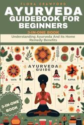 AYURVEDA GUIDEBOOK FOR BEGINNERS: Understanding Ayurveda And Its Home Remedy Benefits. 3-IN-ONE BOOK