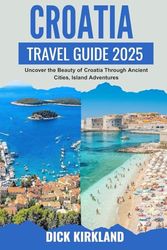 CROATIA TRAVEL GUIDE: Uncover the Beauty of Croatia Through Ancient Cities, Island Adventures, and Coastal Magic From Dubrovnik to Plitvice Lakes