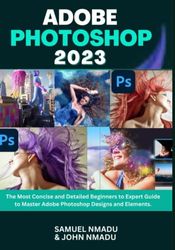 ADOBE PHOTOSHOP 2023: The Most Concise and Detailed Beginners to Expert Guide to Master Adobe Photoshop Designs and Elements