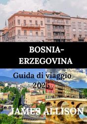 BOSNIA-ERZEGOVINA GUIDA DI VIAGGIO 2025: Dai borghi medievali alle città vivaci: esplora la cultura, la cucina e le meraviglie naturali di queste incantevoli destinazioni