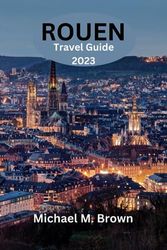 ROUEN TRAVEL GUIDE 2023: Discover Rouen: Your Ultimate Travel Companion for Exploring Historical Landmarks, Local Delights, Hidden Gems - The Essential Guide for Vibrant Culture, and Adventures