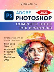 Adobe Photoshop 2023 Complete Guide For Beginners: Master the Art of Digital Editing | From Basic Tools to Advanced Features in Adobe Photoshop 2023