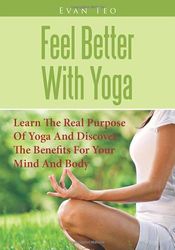 Feel Better With Yoga: Learn The Real Purpose Of Yoga And Discover The Benefits For Your Mind And Body