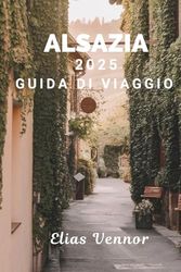 ALSAZIA 2025 GUIDA DI VIAGGIO: Il manuale del mondo reale di cui hai bisogno per una visita significativa