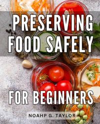 Preserving Food Safely For Beginners: A Guide to Safely-Canning, Dehydrating, and Freezing Food-| Unveil the Art of Food-Preservation and-Master the-Techniques for Stocking Your Pantry