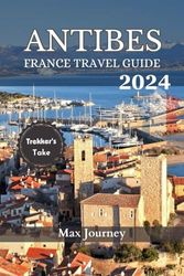 Antibes France Travel Guide 2024: Explore Antibes: Your Ultimate Guide to the French Riviera's Hidden Gem - Discover Culture, Cuisine, and Coastal Charm