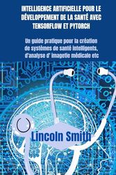 INTELLIGENCE ARTIFICIELLE POUR LE DÉVELOPPEMENT DE LA SANTÉ AVEC TENSORFLOW ET PYTORCH: Un guide pratique pour la création de systèmes de santé intelligents d'analyse d'imagerie médicale etc