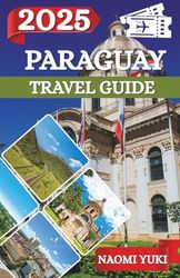 PARAGUAY TRAVEL GUIDE 2025: Paraguay Awaits: Discover the Soul of South America Through Its Hidden Landscapes, Timeless Traditions, and Warm-Hearted People
