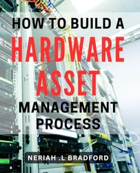 How To Build A Hardware Asset Management Process: Maximize Your Business Efficiency: A Comprehensive Guide to Streamlining Your Hardware Assets for IT Managers and Small Business Owners