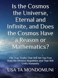 Is the Cosmos the Universe, Eternal and Infinite, and Does the Cosmos Have a Reason or Mathematics?: The True Truths That Will Set You Free from the Divisive Stupidities and That Will Unify Humanity