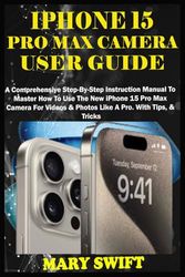 IPHONE 15 PRO MAX CAMERA USER GUIDE: A Comprehensive Step-By-Step Instruction Manual To Master How To Use The New iPhone 15 Pro Max Camera For Videos & Photos Like A Pro. With Tips, & Tricks