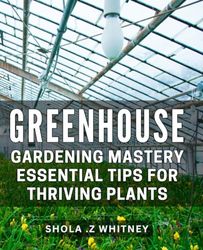 Greenhouse Gardening Mastery: Essential Tips for Thriving Plants: Maximize Your Green Thumb with Expert Greenhouse Gardening Techniques for Flourishing Plants