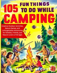 105 FUN THINGS TO DO WHILE CAMPING: Creative Outdoor Activities, Nature Games, and Unforgettable Adventures for Families, Friends, and Nature Lovers of All Ages