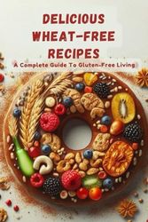Delicious Wheat-Free Recipes: A Complete Guide To Gluten-Free Living
