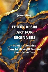 EPOXY RESIN ART FOR BEGINNERS: Guide To Learning How To Make All Your Art Ideas Come True