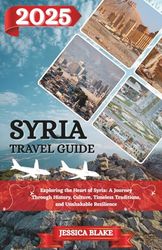 SYRIA TRAVEL GUIDE 2025: Exploring the Heart of Syria: A Journey Through History, Culture, Timeless Traditions, and Unshakable Resilience