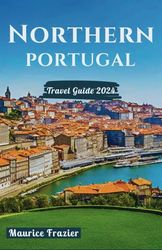 NORTHERN PORTUGAL TRAVEL GUIDE 2024: Step Into the Realm of Cultural Marvels and Scenic Wonders; A Perfect Companion for First-Time Visitors and Explorers
