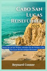 Cabo San Lucas Reiseführer 2025: Reiten Sie auf den Wellen, erkunden Sie die Wildnis: Cabo San Lucas für den mutigen Reisenden (Weltwunder: Deine Reise zu den Verborgenen Schätzen und Ikonen der Erde)