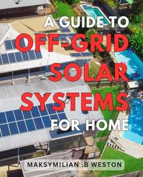 A Guide To Off-Grid Solar Systems For Home: Maximize Energy Efficiency and Savings with Expert Tips on Harnessing Off-Grid Solar Power at Home