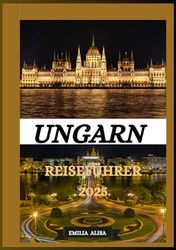UNGARN REISEFÜHRER 2025: Aktualisierter Reiseführer für Ungarn: Top-Reiseziele, beste Reisezeit, Hotels, Visabestimmungen, Transporttipps und vieles mehr
