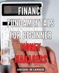 Finance Fundamentals for Beginner Money Managers: Master the Art of Money Management with Essential Finance Fundamentals for Beginners