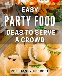 Easy Party Food Ideas To Serve A Crowd: Delight Your Guests with Effortless Crowd-Pleasing Recipes Perfect for Hosting Memorable Gatherings