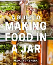 A Guide To Making Food In A Jar: Unlock the Art of Preserving Food with these Step-by-Step Jar Recipes - Perfect for Health-Conscious Foodies and Homemakers.