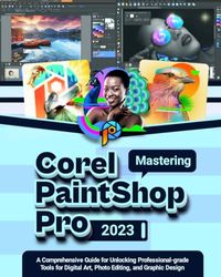 Mastering COREL PAINTSHOP PRO 2023: A Comprehensive Guide for Unlocking Professional-grade Tools for Digital Art, Photo Editing, and Graphic Design