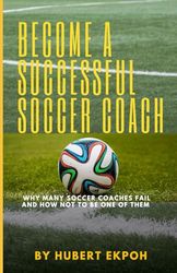 BECOME A SUCCESSFUL SOCCER COACH: Why Many Soccer Coaches Fail And How Not To Be One Of Them