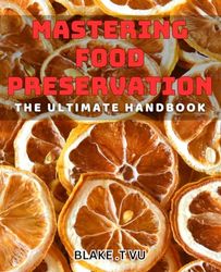 Mastering Food Preservation: The Ultimate Handbook: Preserve Your Food Like a Pro: Foolproof Techniques for Perfect Results
