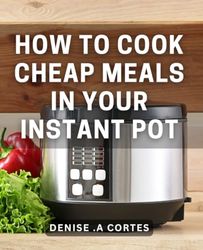 How To Cook Cheap Meals In Your Instant Pot: Affordable Instant Pot Cooking: Simplify Mealtime for Your Budget-Conscious Friends and Family.