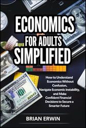 Economics For Adults Simplified: How to Understand Economics Without Confusion, Navigate Economic Instability, and Make Confident Financial Decisions to Secure a Smarter Future.