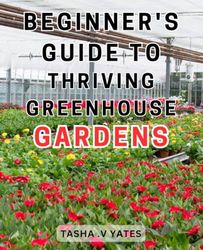 Beginner's Guide to Thriving Greenhouse Gardens: Discover the Secrets to Flourishing and Sustainable Greenhouse Gardens with this Essential Step-by-Step Manual