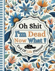 Oh Shit I'm Dead Now What?: A detailed record of crucial facts regarding my belongings, business matters, wishes, and additional information.