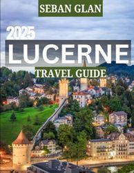 LUCERNE TRAVEL GUIDE 2025: Exploring Lucerne: A Complete Travel Guide