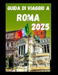 GUIDA DI VIAGGIO A ROMA 2025: Consigli da esperti sulle attrazioni imperdibili, meraviglie, itinerari, tesori nascosti e consigli per un viaggio economico nella capitale