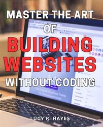 Master the Art of Building Websites Without Coding: Unlock Your Creativity and Create Stunning Websites with No Technical Skills Required