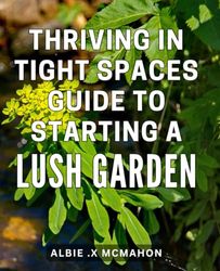 Thriving in Tight Spaces: Guide to Starting a Lush Garden: Grow an Abundant Garden Anywhere: Expert Tips for Thriving in Small Spaces.