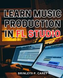 Learn Music Production In Fl Studio: A Beginner's Guide to Getting Started with FL Studio | Embark on a Musical Journey with Step-by-Step Instructions for Crafting Your Tunes in FL Studio