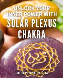Unlock Your Inner Power with Solar Plexus Chakra: Tap into Your True Potential with Solar Plexus Chakra Healing