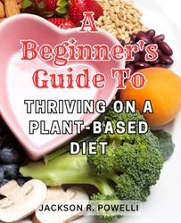 A Beginner's Guide to Thriving on a Plant-Based Diet: Comprehensive Strategies for Embracing Plant-Based Eating and Nourishing Your Body