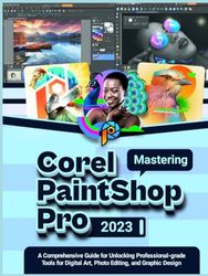 Mastering COREL PAINTSHOP PRO 2023: A Comprehensive Guide for Unlocking Professional-grade Tools for Digital Art, Photo Editing, and Graphic Design